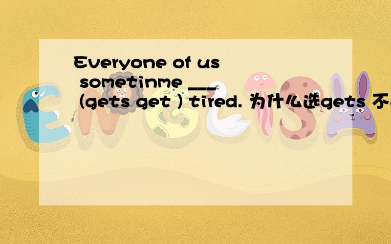 Everyone of us sometinme ___ (gets get ) tired. 为什么选gets 不选get 说明理由 谢谢..我知道中文意思  不知道怎么要用gets 不用get 啊··