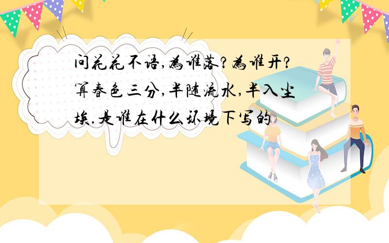 问花花不语,为谁落?为谁开?算春色三分,半随流水,半入尘埃.是谁在什么环境下写的