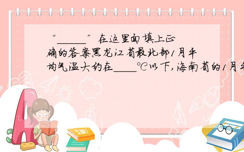 “_____”在这里面填上正确的答案黑龙江省最北部1月平均气温大约在____℃以下,海南省的1月平均气温大约在_____℃以上,我国南北气温大约相差_____℃.导致南北温差很大的因素是__________.