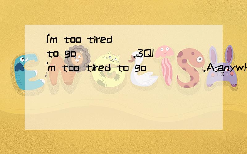 I'm too tired to go_____.3QI'm too tired to go_____.A:anywhereB:somewhereC:everywhereD:other where There is_____water in the bottle.A:littleB:fewC:a fewD:many