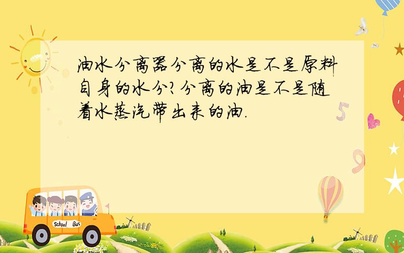 油水分离器分离的水是不是原料自身的水分?分离的油是不是随着水蒸汽带出来的油.