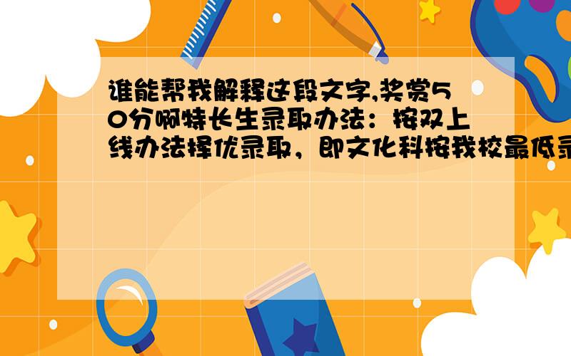 谁能帮我解释这段文字,奖赏50分啊特长生录取办法：按双上线办法择优录取，即文化科按我校最低录取分数线的80%为上线资格；术科按70分为上线资格。最后，在文化科、术科同时达到资格