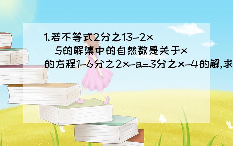 1.若不等式2分之13-2x〉5的解集中的自然数是关于x的方程1-6分之2x-a=3分之x-4的解,求a的值.