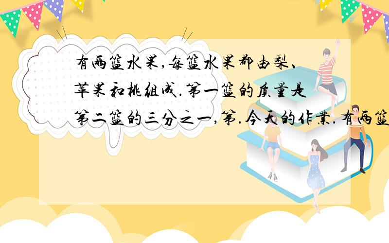 有两篮水果,每篮水果都由梨、苹果和桃组成.第一篮的质量是第二篮的三分之一,第.今天的作业.有两篮水果,每篮水果都由梨、苹果和桃组成.第一篮的质量是第二篮的三分之一,第一篮中犁占