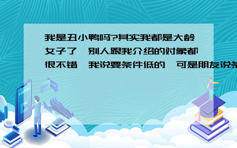 我是丑小鸭吗?其实我都是大龄女子了,别人跟我介绍的对象都很不错,我说要条件低的,可是朋友说条件低的不配我.跟很优秀的人我就觉得我是丑小鸭,认为别人不会真心去对我.怎样做好,我得