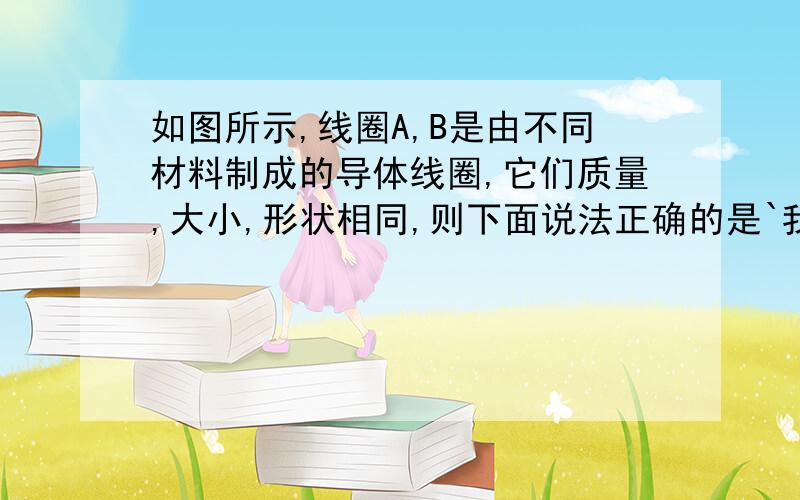 如图所示,线圈A,B是由不同材料制成的导体线圈,它们质量,大小,形状相同,则下面说法正确的是`我想问问为什么D不选``电阻率大的材料电阻不是大么`