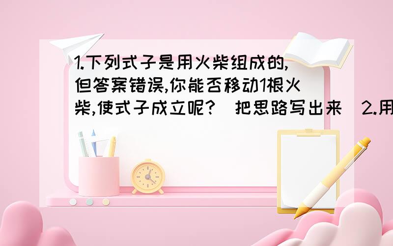 1.下列式子是用火柴组成的,但答案错误,你能否移动1根火柴,使式子成立呢?（把思路写出来）2.用+、-、*、/、（）、[ ]符号使3、4、-6、10这四个数等于24.（举例三个,符号可重复）式子是：11+1+