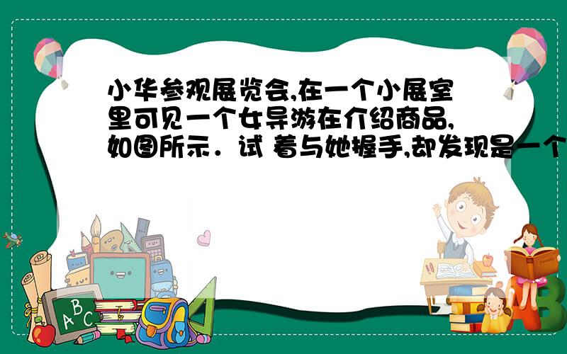 小华参观展览会,在一个小展室里可见一个女导游在介绍商品,如图所示．试 着与她握手,却发现是一个虚拟导游．可望而不可即．后来他发现这个女导游只是在一个玻璃屏风后倒立的电视机屏