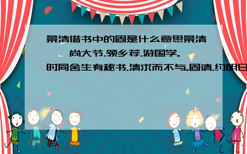 景清借书中的固是什么意思景清倜傥尚大节，领乡荐，游国学。时同舍生有秘书，清求而不与。固请，约明日还书。生旦往索。曰：“吾不知何书，亦未假书于汝。”生忿，讼于祭酒。清即