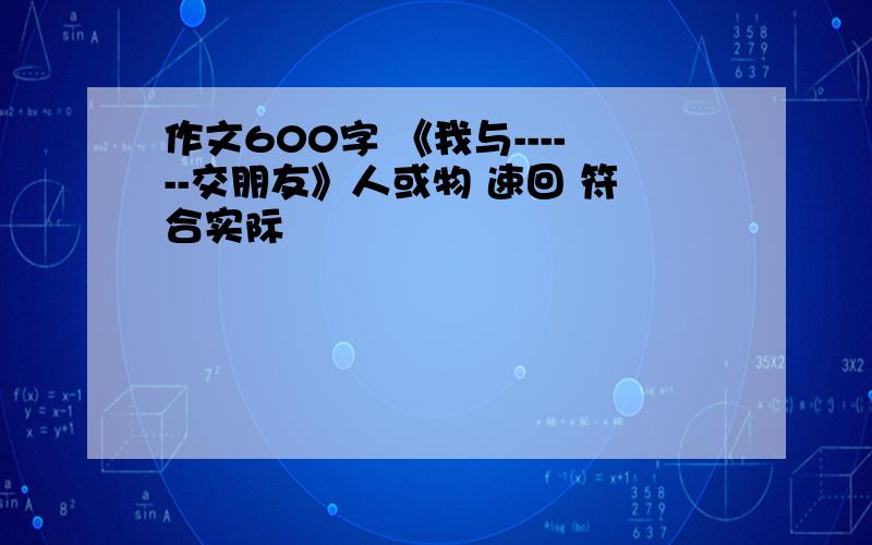 作文600字 《我与------交朋友》人或物 速回 符合实际