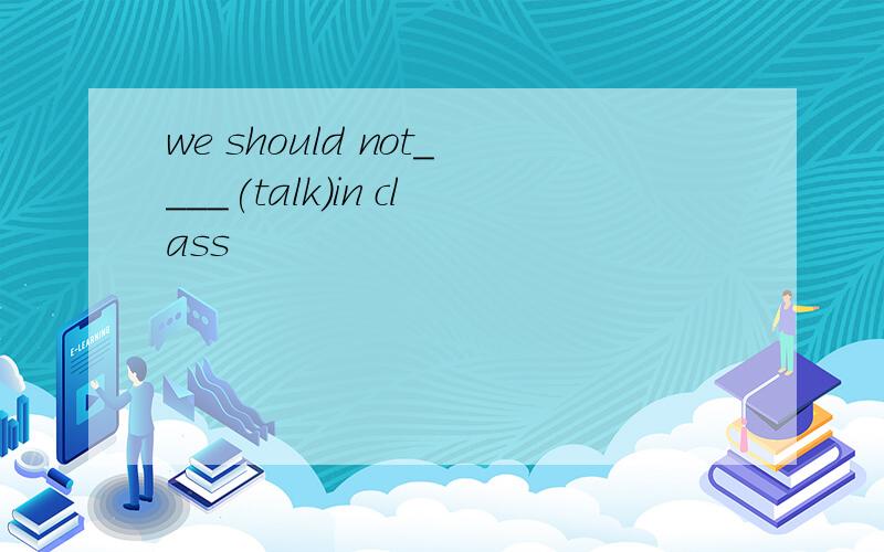 we should not____(talk)in class