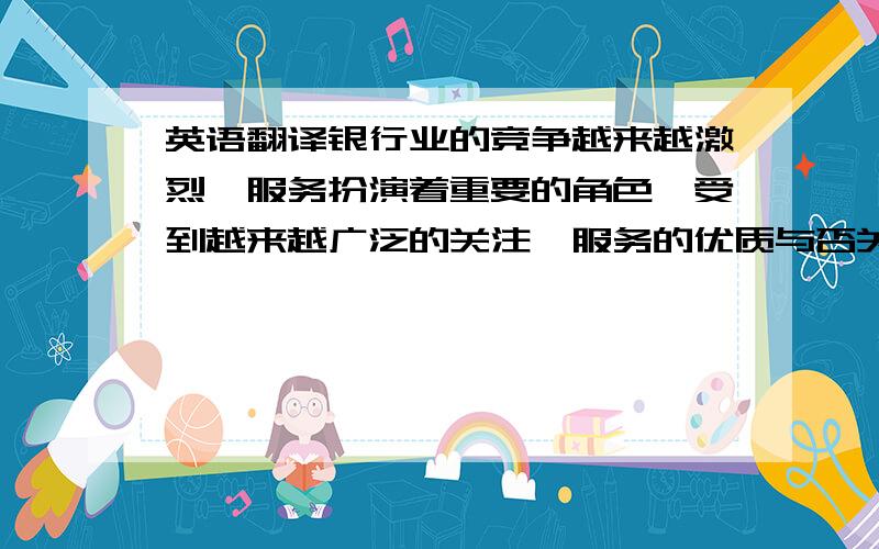 英语翻译银行业的竞争越来越激烈,服务扮演着重要的角色,受到越来越广泛的关注,服务的优质与否关系到客户,更影响到银行自身的形象与竞争优势.银行柜面服务则是银行对外的窗口,是一个