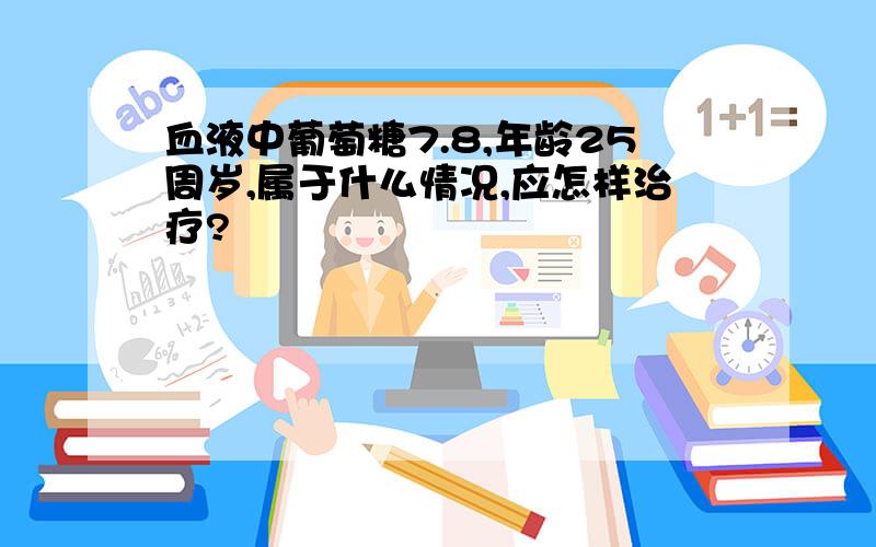 血液中葡萄糖7.8,年龄25周岁,属于什么情况,应怎样治疗?