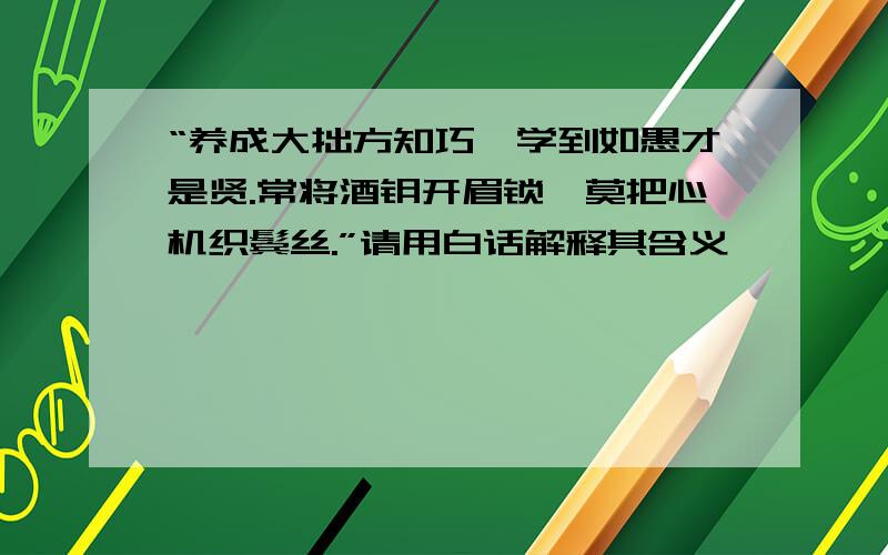 “养成大拙方知巧,学到如愚才是贤.常将酒钥开眉锁,莫把心机织鬓丝.”请用白话解释其含义