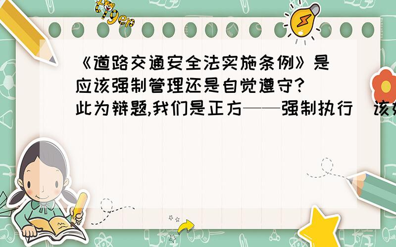 《道路交通安全法实施条例》是应该强制管理还是自觉遵守?（此为辩题,我们是正方——强制执行）该如何找中心论点?注意哪些?可以如何举例?准备些素材.要有理有据滴、、、一针见血啊~谢