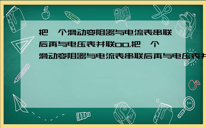 把一个滑动变阻器与电流表串联后再与电压表并联00.把一个滑动变阻器与电流表串联后再与电压表并联（电表认为理想）,然后接于一个电池的两极上.当变阻器的滑动头在某一位置时,电流表