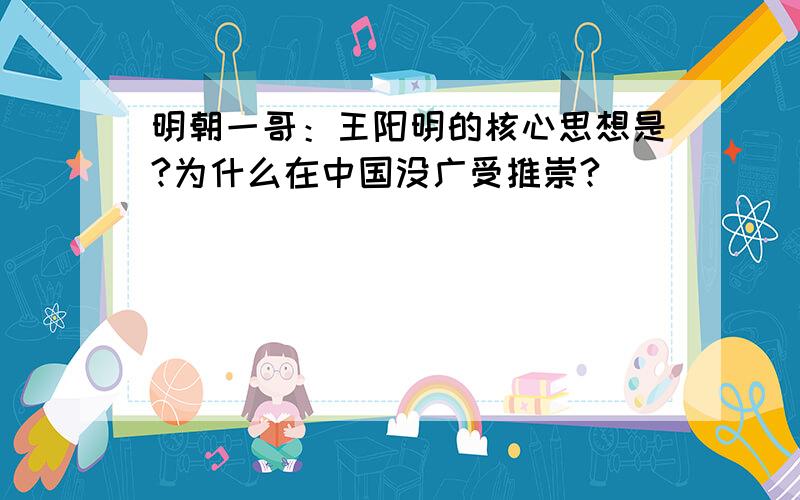 明朝一哥：王阳明的核心思想是?为什么在中国没广受推崇?