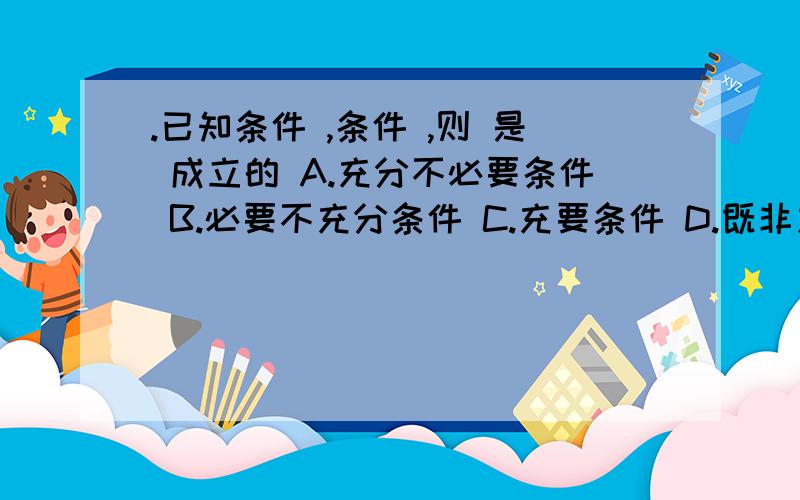 .已知条件 ,条件 ,则 是 成立的 A.充分不必要条件 B.必要不充分条件 C.充要条件 D.既非充分也非必要条件