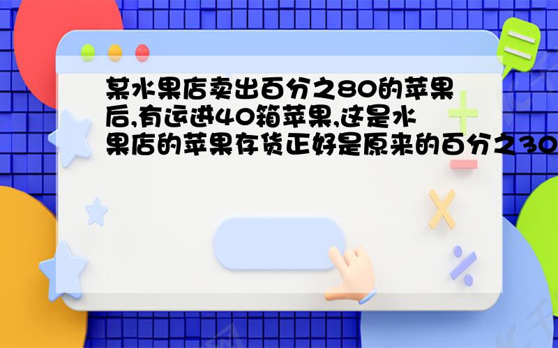 某水果店卖出百分之80的苹果后,有运进40箱苹果,这是水果店的苹果存货正好是原来的百分之30,水果店原来有苹果多少箱?