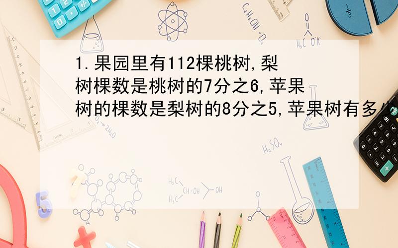 1.果园里有112棵桃树,梨树棵数是桃树的7分之6,苹果树的棵数是梨树的8分之5,苹果树有多少棵?