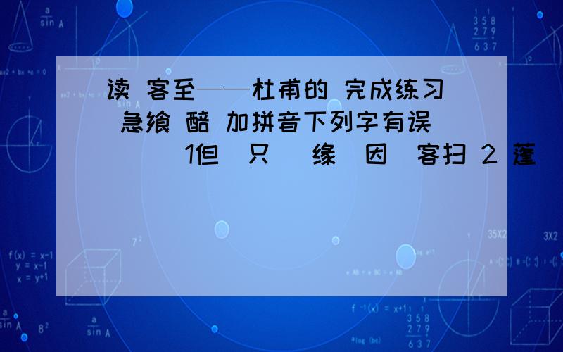 读 客至——杜甫的 完成练习 急飨 醅 加拼音下列字有误 （ ）1但（只） 缘（因）客扫 2 蓬（柴） 飨 （晚饭）3兼（并吞） 醅（未过滤的酒） 4 皆（都） 余（剩余）“花径不曾缘客扫,蓬门