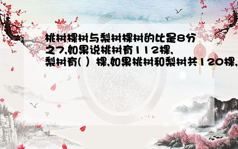 桃树棵树与梨树棵树的比是8分之7,如果说桃树有112棵,梨树有( ）棵,如果桃树和梨树共120棵,梨树有（ ）棵张生看一本300页的故事书,3天后还剩10分之1,平均每天看这本书的（ ）%,这时余下的与