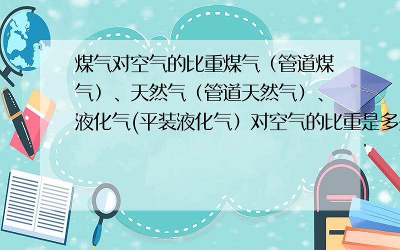 煤气对空气的比重煤气（管道煤气）、天然气（管道天然气）、液化气(平装液化气）对空气的比重是多少?或者告诉我煤气比空气、天然气比空气、液化气比空气谁重谁轻也可以.