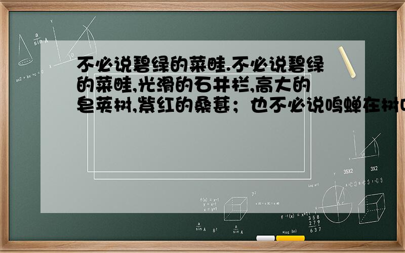 不必说碧绿的菜畦.不必说碧绿的菜畦,光滑的石井栏,高大的皂荚树,紫红的桑葚；也不必说鸣蝉在树叶里长吟,肥胖的黄蜂伏在菜花上,轻捷的叫天子（云雀）忽然从草间直窜向云霄里去了.单是