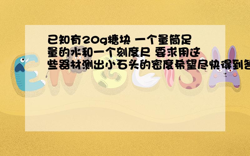 已知有20g糖块 一个量筒足量的水和一个刻度尺 要求用这些器材测出小石头的密度希望尽快得到答案