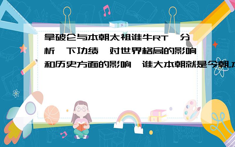 拿破仑与本朝太祖谁牛RT,分析一下功绩,对世界格局的影响和历史方面的影响,谁大本朝就是今朝，本朝的开国皇帝就是太祖真是too simple.我不能把话说的很明白啊