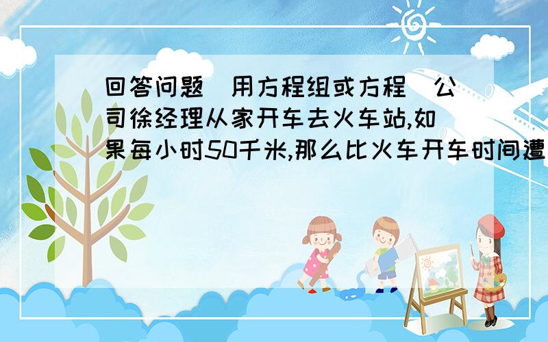 回答问题（用方程组或方程）公司徐经理从家开车去火车站,如果每小时50千米,那么比火车开车时间遭到15分钟,如果每小时40千米,那么比火车开车时间迟到15分钟,现在打算比火车开车时间早10