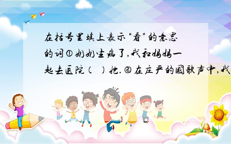 在括号里填上表示“看”的意思的词①奶奶生病了,我和妈妈一起去医院（ ）她.②在庄严的国歌声中,我们（ ）着五星红旗冉冉升起.③我们盼望着有一天登上泰山顶,（ ）远处迷人的景色.④