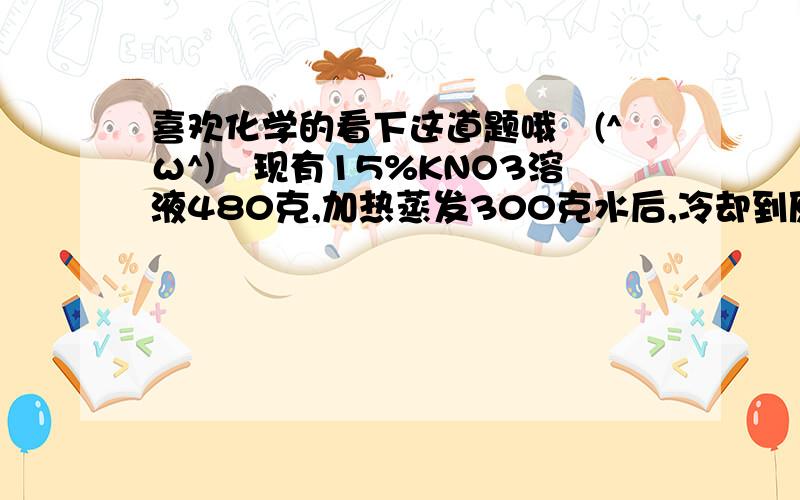 喜欢化学的看下这道题哦↖(^ω^)↗现有15%KNO3溶液480克,加热蒸发300克水后,冷却到原来温度,会有45克KN03晶体析出求1 蒸发溶液中有KNO3多少克?水多少克?2 蒸发后溶液中有KNO3多少克?水多少克?3 蒸