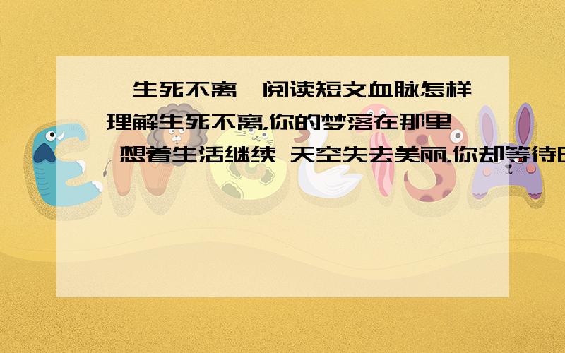 《生死不离》阅读短文血脉怎样理解生死不离，你的梦落在那里 想着生活继续 天空失去美丽，你却等待明天站起 无论你在哪里，我都要找到你 血脉能创造奇迹 你的呼喊就刻在我的血液里