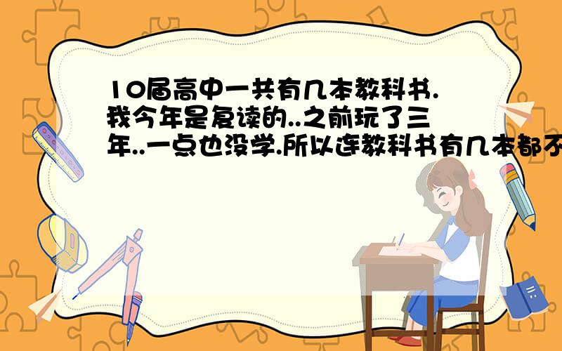 10届高中一共有几本教科书.我今年是复读的..之前玩了三年..一点也没学.所以连教科书有几本都不知道..我自己的没扔但是不知道有没有缺少的..请将高中有哪些教科书给我列下.就是将哪个科