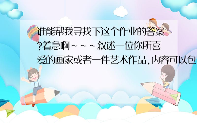 谁能帮我寻找下这个作业的答案?着急啊~~~叙述一位你所喜爱的画家或者一件艺术作品,内容可以包括你喜欢的理由对你的影响,画家或者艺术品的风格特征时代背景,文体不作特别要求杂文散文