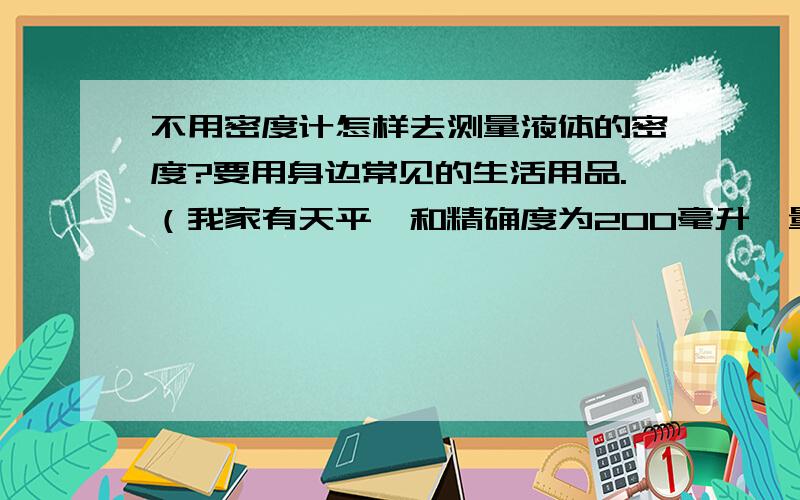 不用密度计怎样去测量液体的密度?要用身边常见的生活用品.（我家有天平,和精确度为200毫升、量程为700毫升的量杯）如果一定要用到实验器材,有好的或新颖的方法也可以.密度精确到0.1克