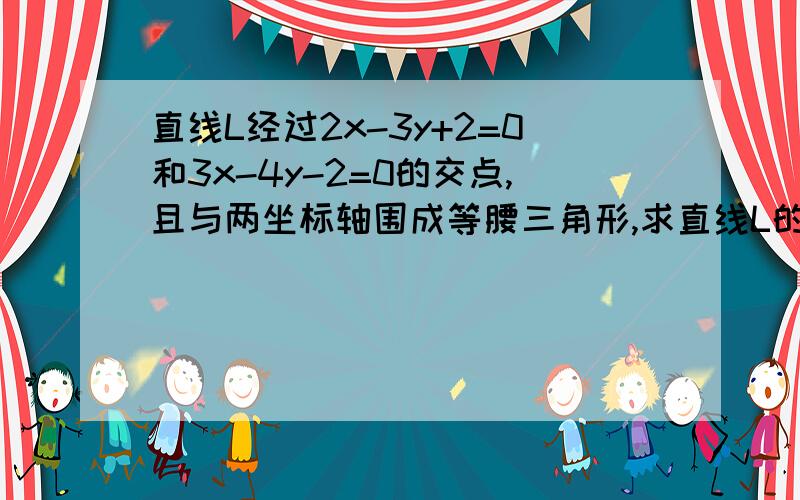 直线L经过2x-3y+2=0和3x-4y-2=0的交点,且与两坐标轴围成等腰三角形,求直线L的方程