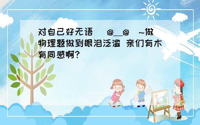 对自己好无语 (@﹏@)~做物理题做到眼泪泛滥 亲们有木有同感啊?