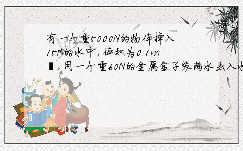 有一个重5000N的物体掉入15M的水中,体积为0.1m³,用一个重60N的金属盒子装满水丢入水中,勾住重物后再用空气排出里面的水（不计算空气重力）,问至少金属盒子的体积是多少时,物体能上浮?