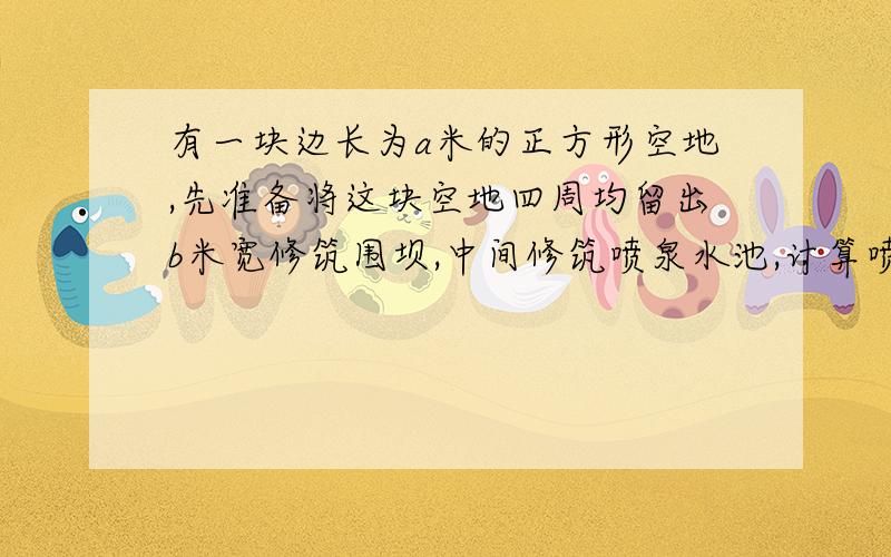 有一块边长为a米的正方形空地,先准备将这块空地四周均留出b米宽修筑围坝,中间修筑喷泉水池,计算喷泉水池的面积