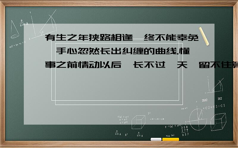 有生之年狭路相逢,终不能幸免,手心忽然长出纠缠的曲线.懂事之前情动以后,长不过一天,留不住算不出流年······ 好像有这么一首歌 求名