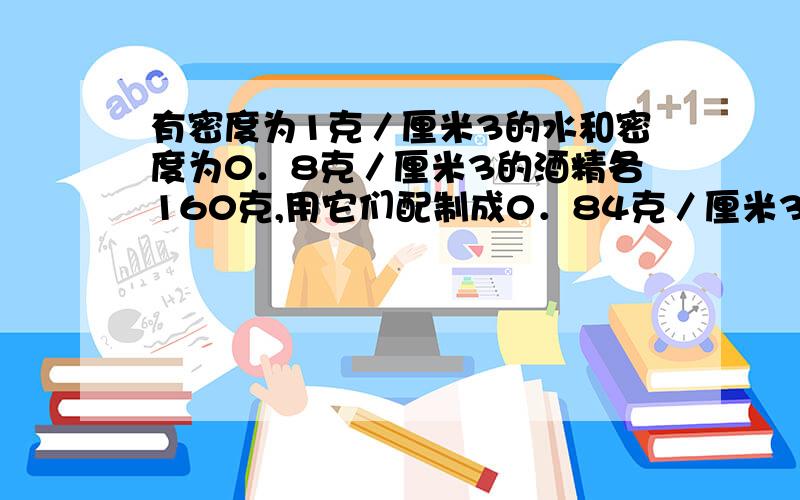 有密度为1克／厘米3的水和密度为0．8克／厘米3的酒精各160克,用它们配制成0．84克／厘米3的消毒酒精,最多能配成多少克消毒酒精?(混合过程中体积的变化忽略不计)