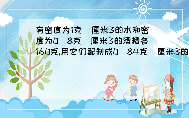 有密度为1克／厘米3的水和密度为0．8克／厘米3的酒精各160克,用它们配制成0．84克／厘米3的消毒酒精,最多能配成多少克消毒酒精?(混合过程中体积的变化忽略不计)