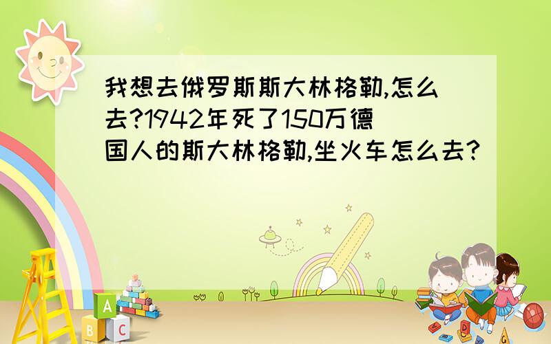 我想去俄罗斯斯大林格勒,怎么去?1942年死了150万德国人的斯大林格勒,坐火车怎么去?