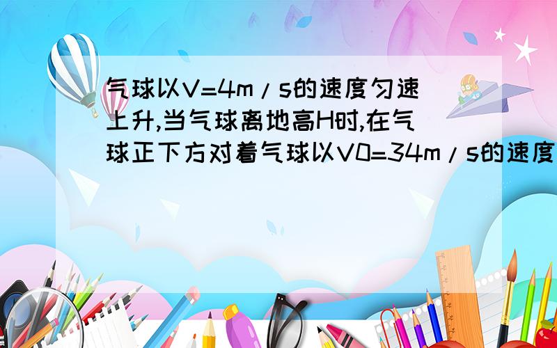 气球以V=4m/s的速度匀速上升,当气球离地高H时,在气球正下方对着气球以V0=34m/s的速度射出一只箭.问：要使箭能射中气球,H不能超过多少?（取g=10m/s2）