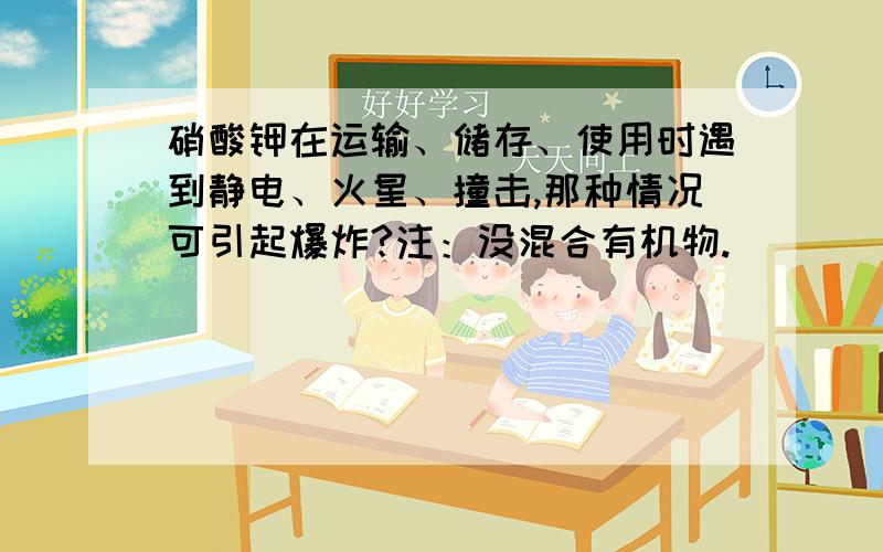 硝酸钾在运输、储存、使用时遇到静电、火星、撞击,那种情况可引起爆炸?注：没混合有机物.