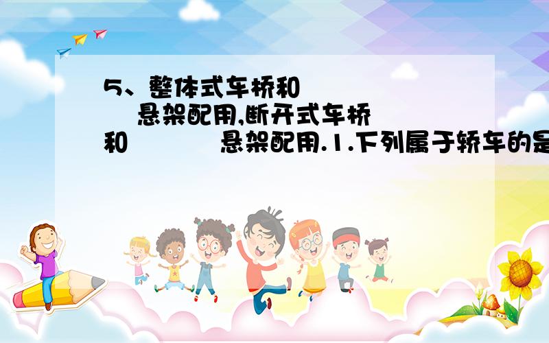 5、整体式车桥和          悬架配用,断开式车桥和           悬架配用.1.下列属于轿车的是（    ）,客车的是（     ）,越野车的是（     ）.A.CH6328      B.TJ7110      C.CA1091   D.CQ2612.柴油机进气行程吸入