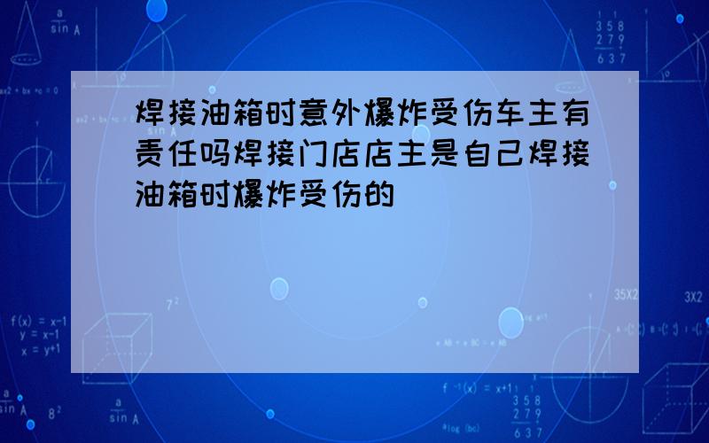 焊接油箱时意外爆炸受伤车主有责任吗焊接门店店主是自己焊接油箱时爆炸受伤的