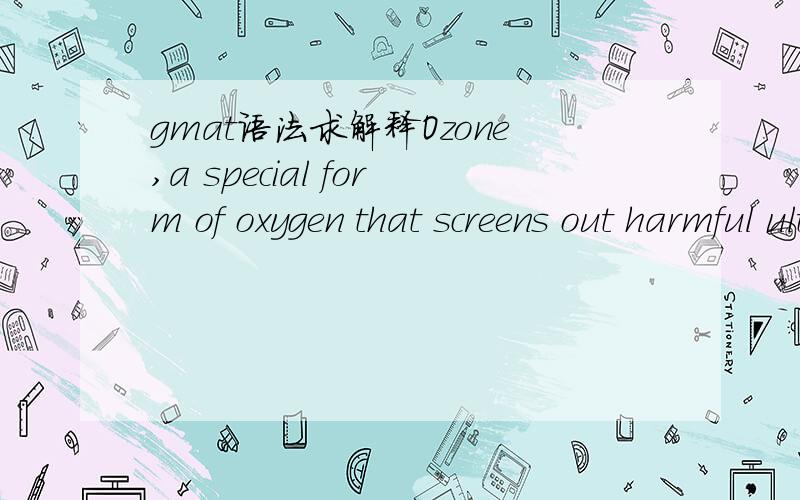 gmat语法求解释Ozone,a special form of oxygen that screens out harmful ultraviolet rays,reaches high concentrations twelve miles above Earth,where it has long appeared that it was immune from human influence; we have now realized,though,that emis